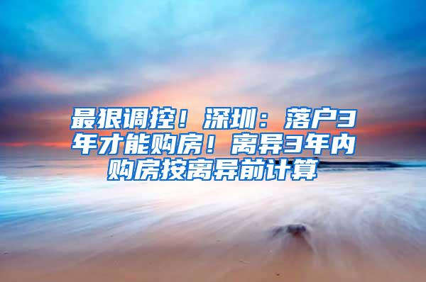 最狠调控！深圳：落户3年才能购房！离异3年内购房按离异前计算