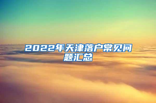 2022年天津落户常见问题汇总