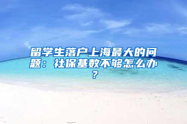 留学生落户上海最大的问题：社保基数不够怎么办？