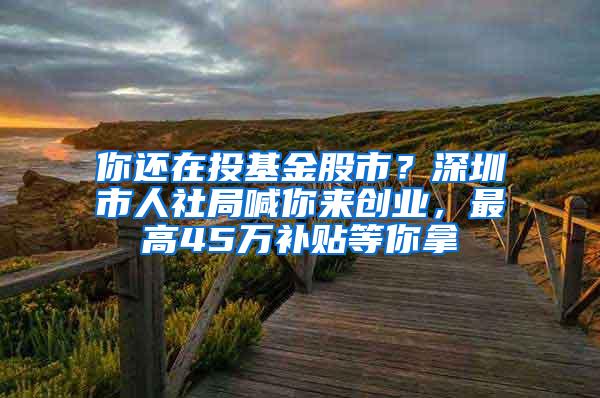 你还在投基金股市？深圳市人社局喊你来创业，最高45万补贴等你拿