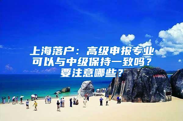 上海落户：高级申报专业可以与中级保持一致吗？要注意哪些？