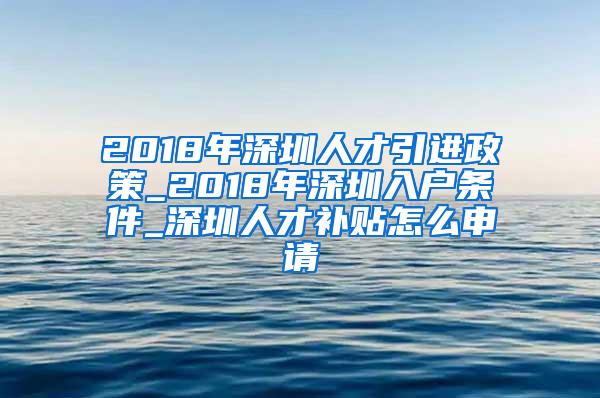 2018年深圳人才引进政策_2018年深圳入户条件_深圳人才补贴怎么申请