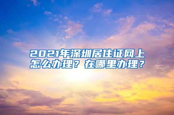 2021年深圳居住证网上怎么办理？在哪里办理？