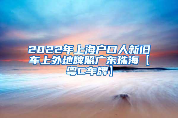 2022年上海户口人新旧车上外地牌照广东珠海【粤C车牌】