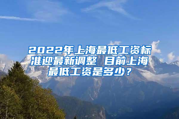 2022年上海最低工资标准迎最新调整 目前上海最低工资是多少？