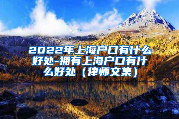 2022年上海户口有什么好处-拥有上海户口有什么好处（律师文集）