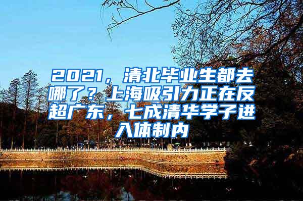 2021，清北毕业生都去哪了？上海吸引力正在反超广东，七成清华学子进入体制内