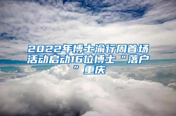 2022年博士渝行周首场活动启动16位博士“落户”重庆