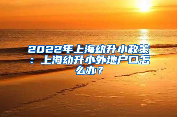 2022年上海幼升小政策：上海幼升小外地户口怎么办？