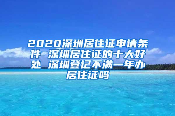 2020深圳居住证申请条件 深圳居住证的十大好处 深圳登记不满一年办居住证吗