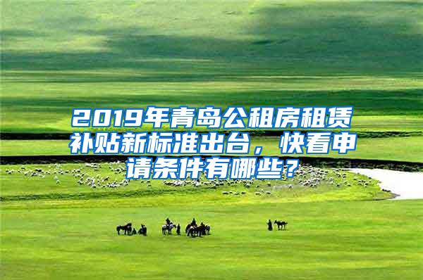 2019年青岛公租房租赁补贴新标准出台，快看申请条件有哪些？