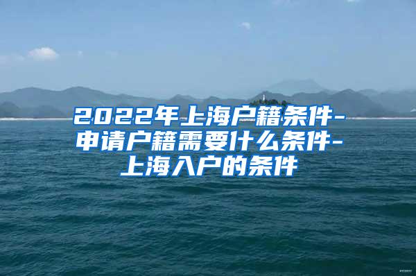 2022年上海户籍条件-申请户籍需要什么条件-上海入户的条件