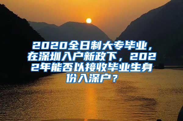 2020全日制大专毕业，在深圳入户新政下，2022年能否以接收毕业生身份入深户？