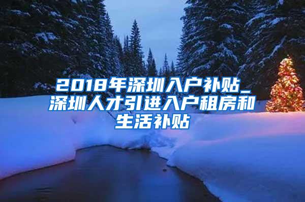 2018年深圳入户补贴_深圳人才引进入户租房和生活补贴