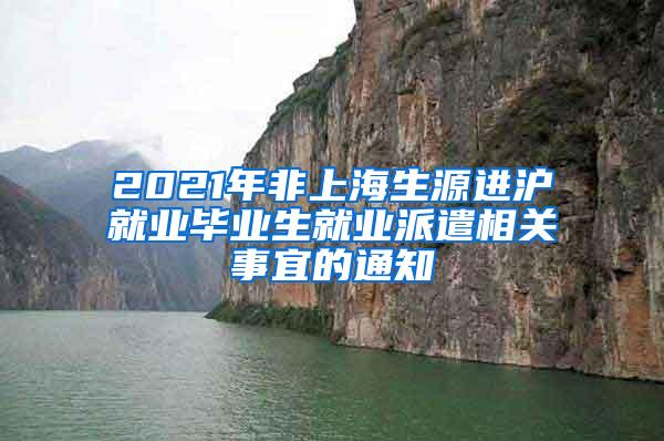 2021年非上海生源进沪就业毕业生就业派遣相关事宜的通知