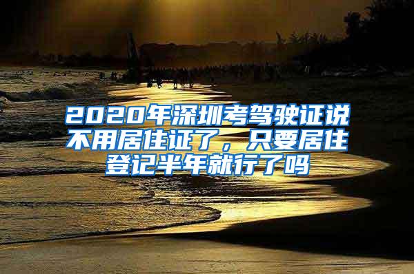 2020年深圳考驾驶证说不用居住证了，只要居住登记半年就行了吗