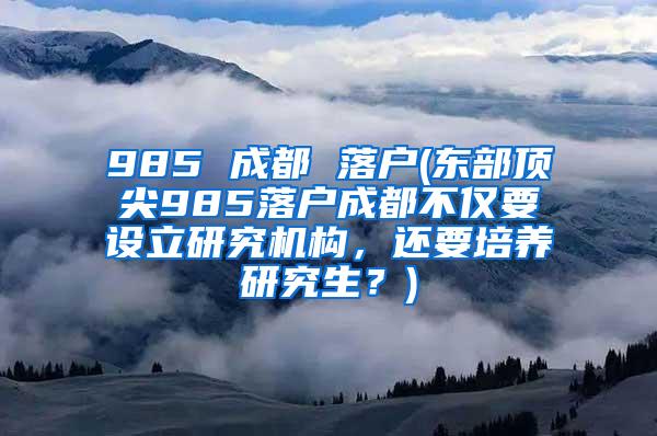 985 成都 落户(东部顶尖985落户成都不仅要设立研究机构，还要培养研究生？)