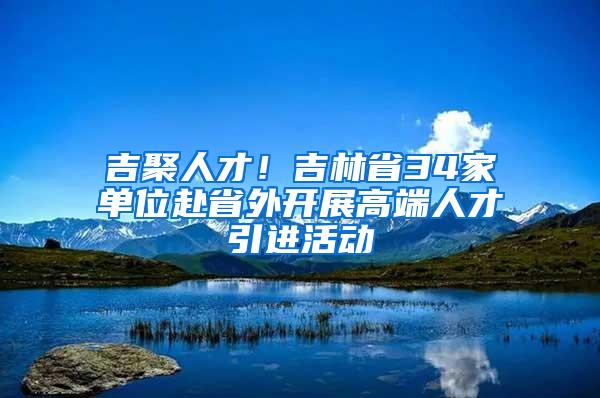 吉聚人才！吉林省34家单位赴省外开展高端人才引进活动