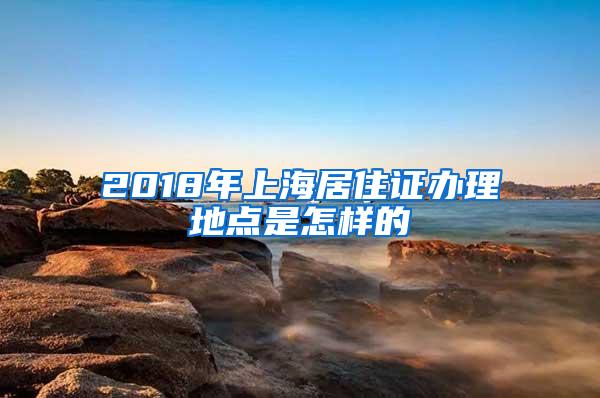 2018年上海居住证办理地点是怎样的