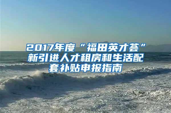 2017年度“福田英才荟”新引进人才租房和生活配套补贴申报指南