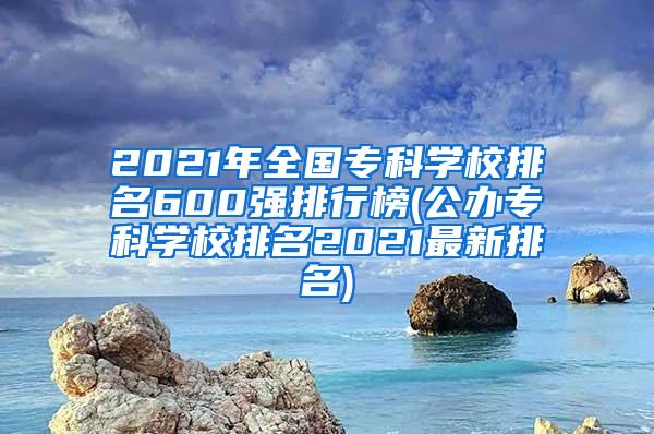 2021年全国专科学校排名600强排行榜(公办专科学校排名2021最新排名)