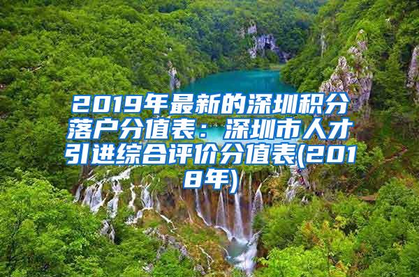 2019年最新的深圳积分落户分值表：深圳市人才引进综合评价分值表(2018年)