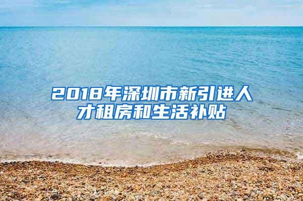 2018年深圳市新引进人才租房和生活补贴