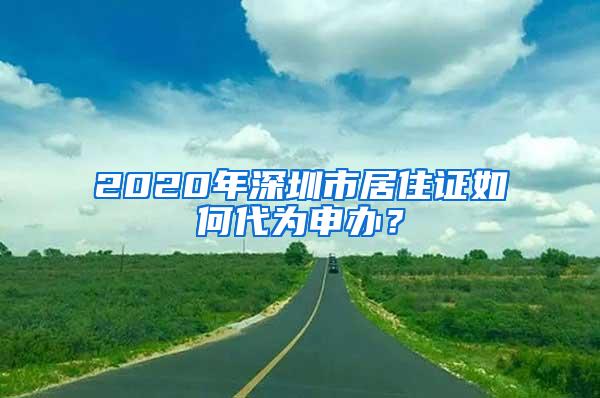 2020年深圳市居住证如何代为申办？