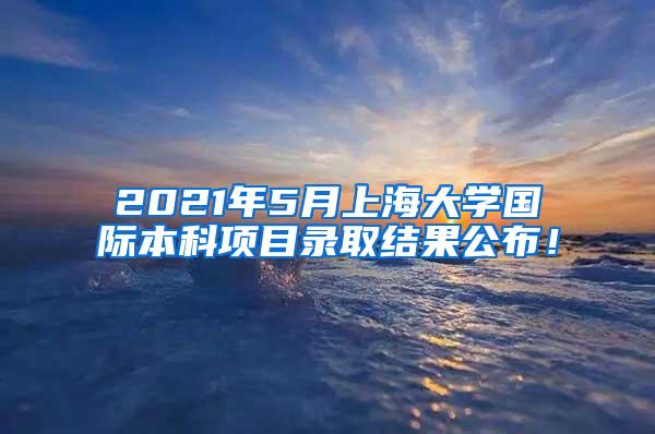 2021年5月上海大学国际本科项目录取结果公布！