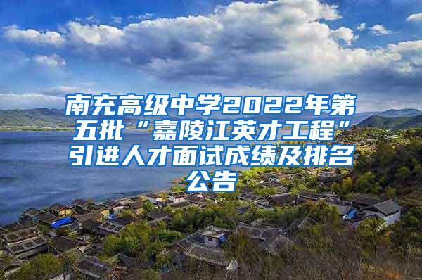 南充高级中学2022年第五批“嘉陵江英才工程”引进人才面试成绩及排名公告