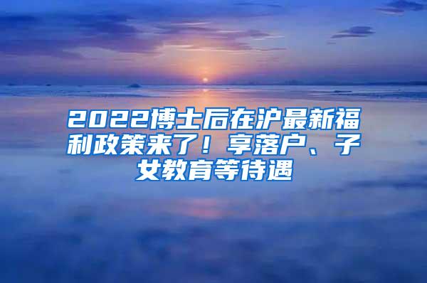 2022博士后在沪最新福利政策来了！享落户、子女教育等待遇