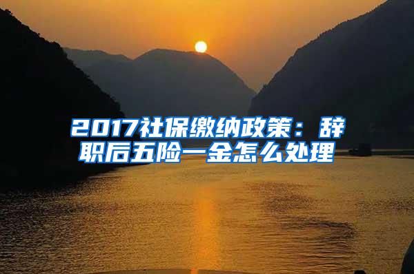 2017社保缴纳政策：辞职后五险一金怎么处理