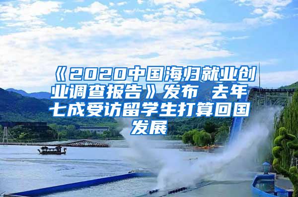 《2020中国海归就业创业调查报告》发布 去年七成受访留学生打算回国发展