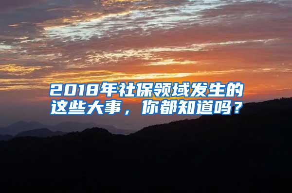 2018年社保领域发生的这些大事，你都知道吗？