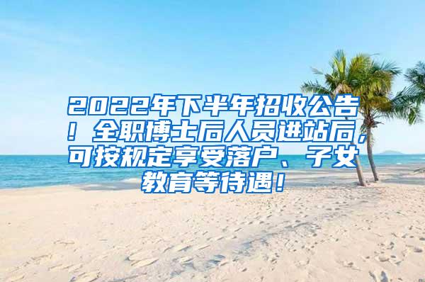 2022年下半年招收公告！全职博士后人员进站后，可按规定享受落户、子女教育等待遇！