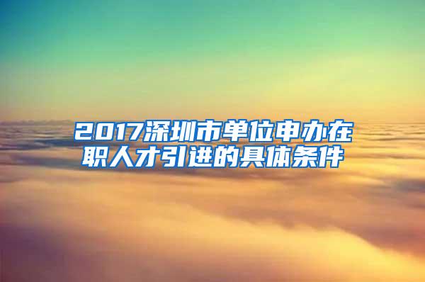 2017深圳市单位申办在职人才引进的具体条件