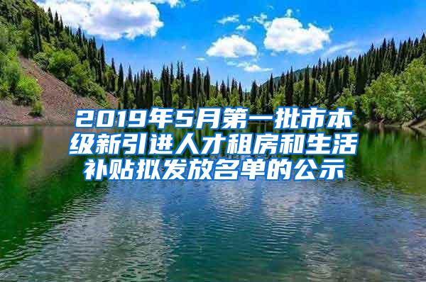 2019年5月第一批市本级新引进人才租房和生活补贴拟发放名单的公示