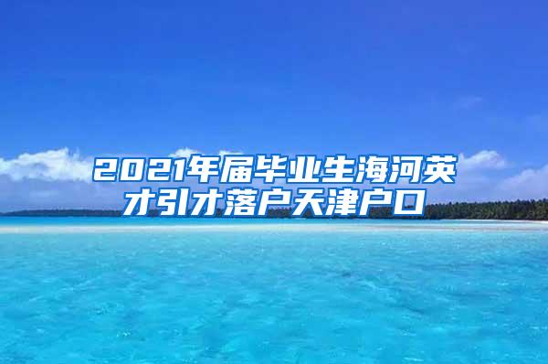 2021年届毕业生海河英才引才落户天津户口