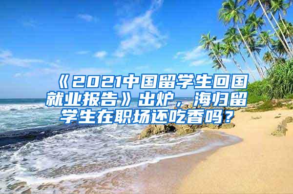 《2021中国留学生回国就业报告》出炉，海归留学生在职场还吃香吗？