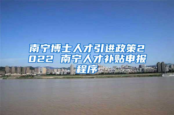 南宁博士人才引进政策2022 南宁人才补贴申报程序