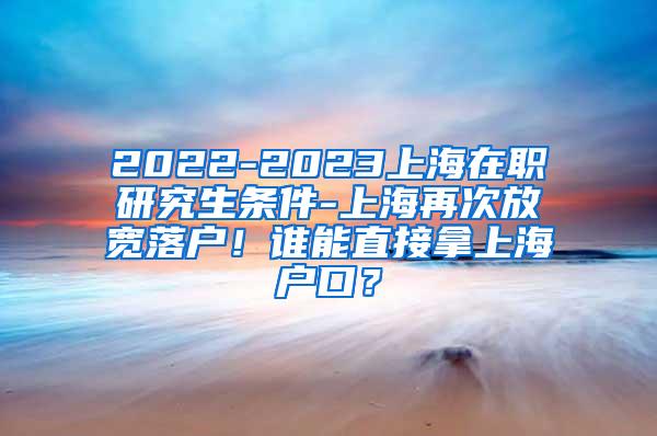 2022-2023上海在职研究生条件-上海再次放宽落户！谁能直接拿上海户口？