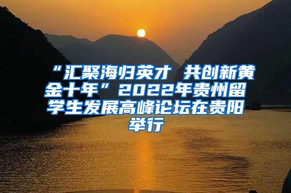 “汇聚海归英才 共创新黄金十年”2022年贵州留学生发展高峰论坛在贵阳举行