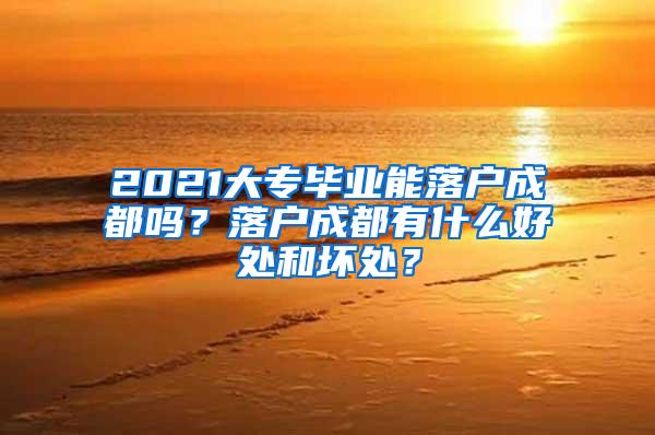 2021大专毕业能落户成都吗？落户成都有什么好处和坏处？