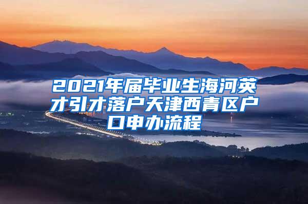 2021年届毕业生海河英才引才落户天津西青区户口申办流程