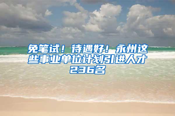 免笔试！待遇好！永州这些事业单位计划引进人才236名