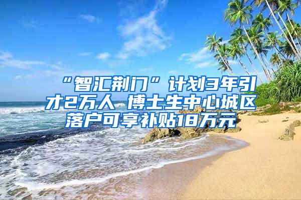 “智汇荆门”计划3年引才2万人 博士生中心城区落户可享补贴18万元