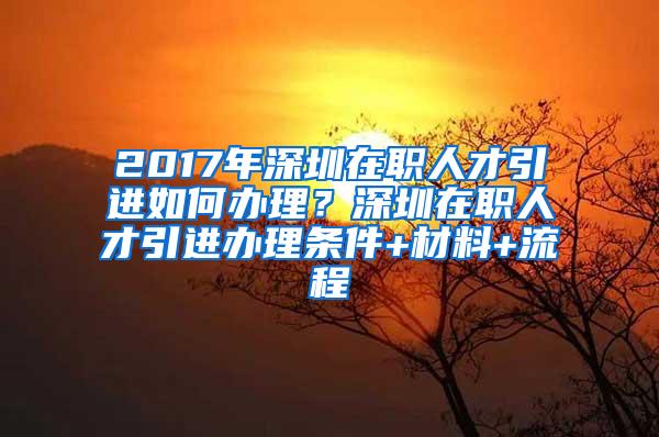 2017年深圳在职人才引进如何办理？深圳在职人才引进办理条件+材料+流程