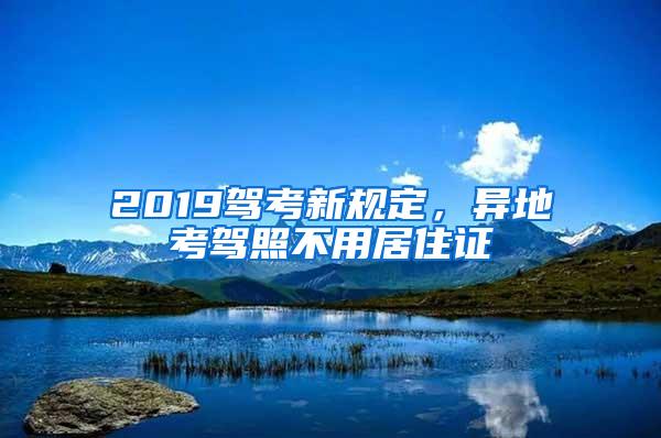 2019驾考新规定，异地考驾照不用居住证