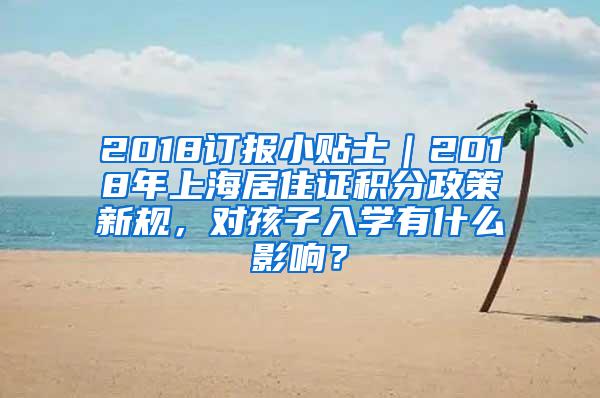 2018订报小贴士｜2018年上海居住证积分政策新规，对孩子入学有什么影响？