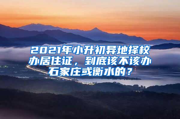 2021年小升初异地择校办居住证，到底该不该办石家庄或衡水的？